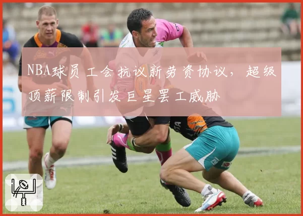 NBA球员工会抗议新劳资协议，超级顶薪限制引发巨星罢工威胁