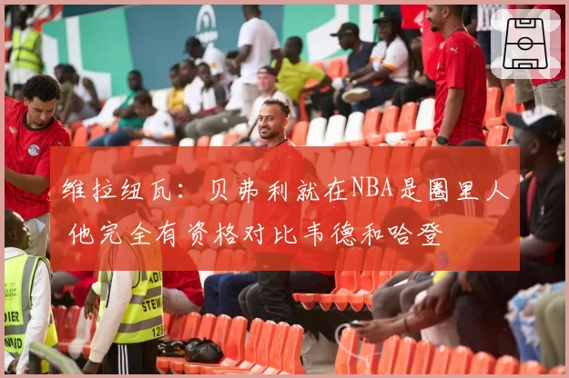 维拉纽瓦:贝弗利就在NBA是圈里人 他完全有资格对比韦德和哈登
