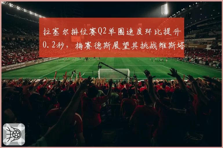 拉塞尔排位赛Q2单圈速度环比提升0.2秒，梅赛德斯展望其挑战维斯塔潘