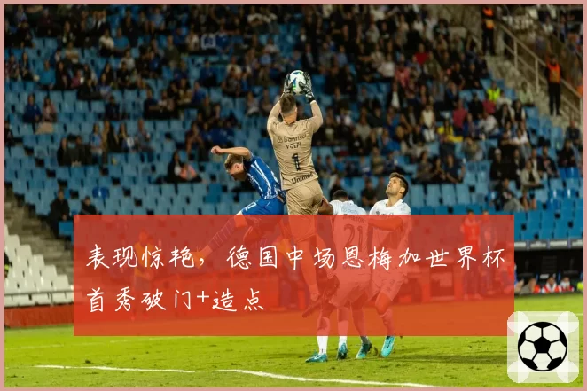 表现惊艳，德国中场恩梅加世界杯首秀破门+造点