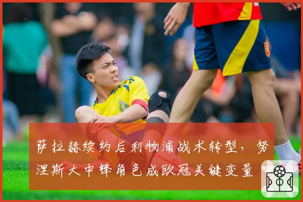 萨拉赫续约后利物浦战术转型，努涅斯大中锋角色成欧冠关键变量