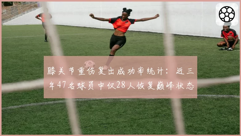 膝关节重伤复出成功率统计：近三年47名球员中仅28人恢复巅峰状态
