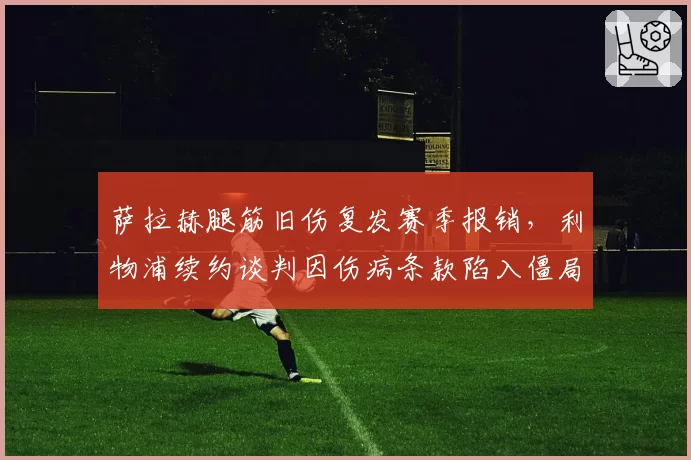 萨拉赫腿筋旧伤复发赛季报销,利物浦续约谈判因伤病条款陷入僵局