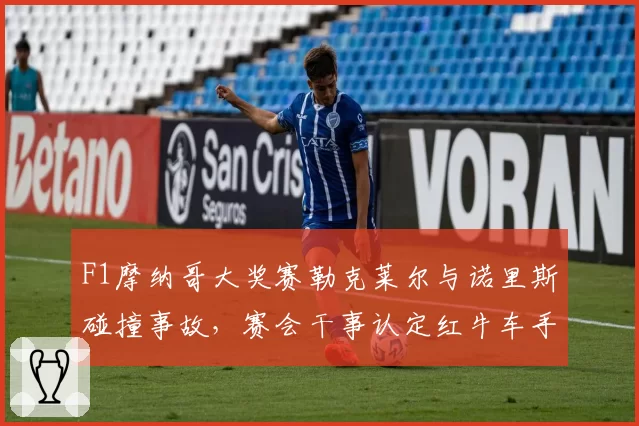 F1摩纳哥大奖赛勒克莱尔与诺里斯碰撞事故，赛会干事认定红牛车手全责引争议